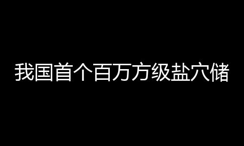 百万我国南平投产顶山首个方级项目盐穴在河储氢