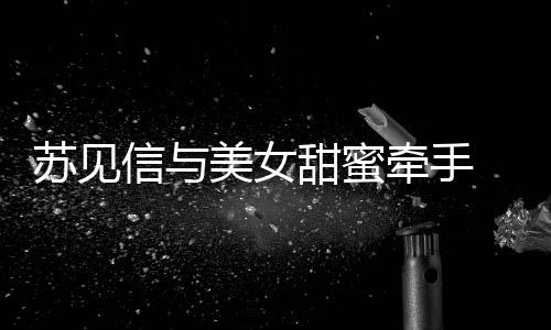 曝光甜蜜苏见似新美女牵手信与 疑恋情