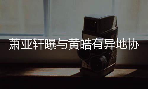不能底线是犯规萧亚轩曝协议与黄异地皓有
